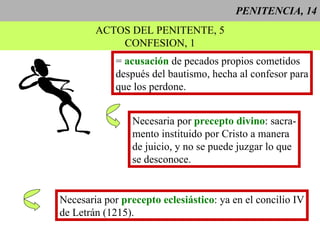 PENITENCIA, 14 ACTOS DEL PENITENTE, 5 CONFESION, 1 =  acusación  de pecados propios cometidos después del bautismo, hecha al confesor para que los perdone. Necesaria por  precepto divino : sacra- mento instituido por Cristo a manera  de juicio, y no se puede juzgar lo que se desconoce. Necesaria por  precepto eclesiástico : ya en el concilio IV de Letrán (1215).  