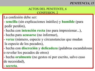 PENITENCIA, 15 ACTOS DEL PENITENTE, 6 CONFESION, 2 La confesión debe ser: -  sencilla  (sin explicaciones inútiles) y  humilde  (para pedir perdón), - hecha con  intención recta  (no para impresionar...), - hecha para  acusarse  (no informar), -  veraz  (número, especie y circunstancias que mudan la especie de los pecados), - hecha con  discreción  y  delicadeza  (palabras escandalosas o revelar los pecados de otros) - hecha  oralmente  (no gestos ni por escrito, salvo caso de necesidad), -  secreta . 