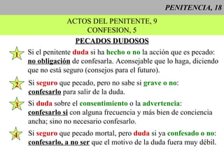 PENITENCIA, 18 ACTOS DEL PENITENTE, 9 CONFESION, 5 PECADOS DUDOSOS Si el penitente  duda  si ha  hecho o no  la acción que es pecado: no obligación  de confesarla. Aconsejable que lo haga, diciendo que no está seguro (consejos para el futuro). 1 Si  duda  sobre el  consentimiento  o la  advertencia : confesarlo si  con alguna frecuencia y más bien de conciencia ancha; sino no necesario confesarlo. 2 Si  seguro  que pecado, pero no sabe si  grave o no : confesarlo  para salir de la duda. 3 Si  seguro  que pecado mortal, pero  duda  si ya  confesado o no : confesarlo, a no ser  que el motivo de la duda fuera muy débil. 4 