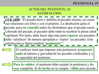 PENITENCIA, 19 ACTOS DEL PENITENTE, 10 SATISFACCION CCE 1459 : “El pecado hiere y debilita al pecador mismo, así como sus relaciones con Dios y con el prójimo. La absolución quita el pecado, pero  no remedia  todos los desórdenes que el pecado causó. Liberado del pecado, el pecador debe todavía recobrar la plena salud espiritual. Por tanto, debe hacer algo más para  reparar  sus pecados:  debe ‘satisfacer’ de manera apropiada o ‘expiar’ sus pecados. Esta  satisfacción se llama también ‘ penitencia ’”. El confesor tiene que imponer esta penitencia:  proporcio- nada  al número y gravedad de los pecados confesados y a la capacidad del penitente. Para la validez : el penitente debe aceptar la penitencia y  de- sear  cumplirla. Si  de hecho  no la cumple:  válido  pero pecado. 