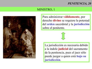 PENITENCIA, 20 MINISTRO, 1 Para administrar  válidamente , por derecho  divino  se requiere la potestad del  orden  sacerdotal y la  jurisdicción sobre el penitente. La jurisdicción es necesaria debido a la índole  judicial  del sacramento  de la penitencia, pues el juez sólo puede juzgar a quien está  bajo su   jurisdicción . 