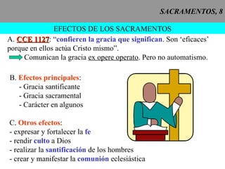 SACRAMENTOS, 8 EFECTOS DE LOS SACRAMENTOS A.  CCE 1127 : “ confieren la gracia que significan . Son ‘eficaces’ porque en ellos actúa Cristo mismo”. Comunican la gracia  ex opere operato . Pero no automatismo. B.  Efectos principales : - Gracia santificante - Gracia sacramental - Carácter en algunos C.  Otros efectos : - expresar y fortalecer la  fe - rendir  culto  a Dios - realizar la  santificación  de los hombres - crear y manifestar la  comunión  eclesiástica 