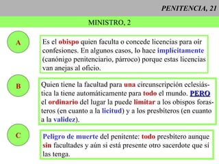 PENITENCIA, 21 MINISTRO, 2 A Es el  obispo  quien faculta o concede licencias para oír confesiones. En algunos casos, lo hace   implícitamente (canónigo penitenciario, párroco) porque estas licencias van anejas al oficio. B Quien tiene la facultad para  una  circunscripción eclesiás- tica la tiene automáticamente para  todo  el mundo.  PERO el  ordinario  del lugar la puede  limitar  a los obispos foras- teros (en cuanto a la  licitud ) y a los presbíteros (en cuanto a la  validez ).  C Peligro de muerte  del penitente:  todo  presbítero aunque sin  facultades y aún si está presente otro sacerdote que sí  las tenga. 