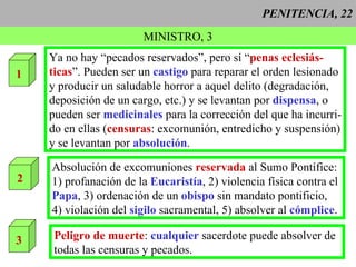 PENITENCIA, 22 MINISTRO, 3 1 Ya no hay “pecados reservados”, pero sí “ penas eclesiás- ticas ”. Pueden ser un  castigo  para reparar el orden lesionado y producir un saludable horror a aquel delito (degradación, deposición de un cargo, etc.) y se levantan por  dispensa , o pueden ser  medicinales   para la corrección del que ha incurri- do en ellas ( censuras : excomunión, entredicho y suspensión) y se levantan por  absolución . 2 Absolución de excomuniones  reservada  al Sumo Pontífice: 1) profanación de la  Eucaristía , 2) violencia física contra el Papa , 3) ordenación de un  obispo  sin mandato pontificio, 4) violación del  sigilo  sacramental, 5) absolver al  cómplice .  3 Peligro de muerte :  cualquier  sacerdote puede absolver de todas las censuras y pecados.  