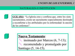 UNCION DE LOS ENFERMOS, 1 NATURALEZA E INSTITUCION CCE 1511 : “La Iglesia cree y confiesa que, entre los siete sacramentos, existe un sacramento especialmente destinado a reconfortar a los atribulados por la enfermedad: la unción de los enfermos”. Nuevo Testamento :  insinuado por Marcos (6, 7-13); recomendado y promulgado por Santiago (5, 14-15). 