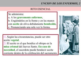 UNCION DE LOS ENFERMOS, 2 RITO ESENCIAL Se administra: a. A los  gravemente enfermos , b. Ungiéndolos en la frente y en las manos con   aceite  de oliva debidamente  bendecido , c. Pronunciando una sola vez la forma. . Según las circunstancias, puede ser otro  aceite  vegetal . . El aceite es el que bendice el obispo en la misa crismal  del Jueves Santo.  En caso de necesidad , el sacerdote puede bendecir aceite corriente dentro de la celebración del sacramento. 