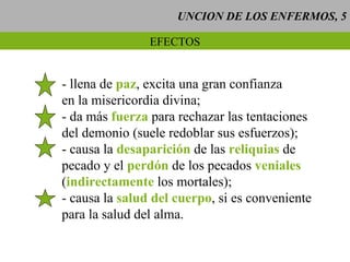 UNCION DE LOS ENFERMOS, 5 EFECTOS - llena de  paz , excita una gran confianza en la misericordia divina; - da más  fuerza  para rechazar las tentaciones del demonio (suele redoblar sus esfuerzos); - causa la  desaparición  de las  reliquias  de  pecado y el  perdón  de los pecados  veniales ( indirectamente  los mortales); - causa la  salud del cuerpo , si es conveniente para la salud del alma. 