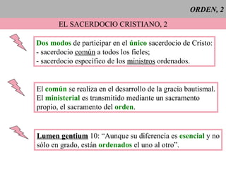ORDEN, 2 EL SACERDOCIO CRISTIANO, 2 Dos modos  de participar en el   único   sacerdocio de Cristo: - sacerdocio  común  a todos los fieles; - sacerdocio específico de los  ministros  ordenados. El  común  se realiza en el desarrollo de la gracia bautismal. El  ministerial  es transmitido mediante un sacramento  propio, el sacramento del  orden . Lumen gentium  10: “Aunque su diferencia es  esencial  y no sólo en grado, están   ordenados  el uno al otro”. 