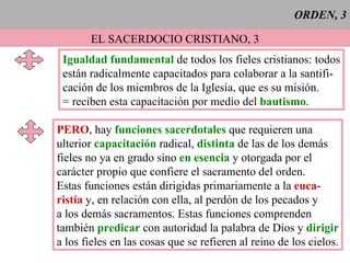 ORDEN, 3 EL SACERDOCIO CRISTIANO, 3 Igualdad fundamental  de todos los fieles cristianos: todos están radicalmente capacitados para colaborar a la santifi- cación de los miembros de la Iglesia, que es su misión. = reciben esta capacitación por medio del   bautismo . PERO , hay  funciones sacerdotales  que requieren una ulterior  capacitación  radical,  distinta  de las de los demás fieles no ya en grado sino  en esencia  y otorgada por el carácter propio que confiere el sacramento del orden. Estas funciones están dirigidas primariamente a la  euca- ristía  y, en relación con ella, al perdón de los pecados y a los demás sacramentos. Estas funciones comprenden también  predicar  con autoridad la palabra de Dios y  dirigir a los fieles en las cosas que se refieren al reino de los cielos. 