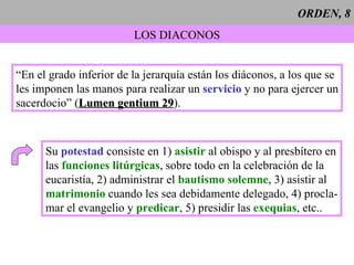 ORDEN, 8 LOS DIACONOS “ En el grado inferior de la jerarquía están los diáconos, a los que se les imponen las manos para realizar un  servicio  y no para ejercer un sacerdocio” ( Lumen gentium 29 ). Su  potestad  consiste en 1)  asistir  al obispo y al presbítero en las  funciones litúrgicas , sobre todo en la celebración de la  eucaristía, 2) administrar el  bautismo solemne , 3) asistir al matrimonio  cuando les sea debidamente delegado, 4) procla- mar el evangelio y  predicar , 5) presidir las  exequias , etc.. 