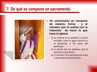 7. De qué se compone un sacramento.
 Un sacramento se compone
de materia, forma , y el
ministro que lo realiza con la
intención de hacer lo que
hace la iglesia.
 La materia es la realidad o acción
sensible, como el agua natural en
el bautismo, o los actos del
penitente.
 La forma son las palabras que al
hacerlo se pronuncia .
 El ministro es la persona que hace
o administra el sacramento.
 