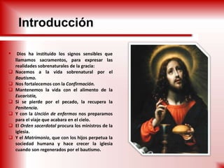 Introducción
 Dios ha instituido los signos sensibles que
llamamos sacramentos, para expresar las
realidades sobrenaturales de la gracia:
 Nacemos a la vida sobrenatural por el
Bautismo.
 Nos fortalecemos con la Confirmación.
 Mantenemos la vida con el alimento de la
Eucaristía,
 Si se pierde por el pecado, la recupera la
Penitencia.
 Y con la Unción de enfermos nos preparamos
para el viaje que acabara en el cielo.
 El Orden sacerdotal procura los ministros de la
iglesia.
 Y el Matrimonio, que con los hijos perpetua la
sociedad humana y hace crecer la iglesia
cuando son regenerados por el bautismo.
 