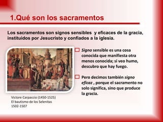 1.Qué son los sacramentos
Los sacramentos son signos sensibles y eficaces de la gracia,
instituidos por Jesucristo y confiados a la iglesia.
 Signo sensible es una cosa
conocida que manifiesta otra
menos conocida; si veo humo,
descubro que hay fuego.
 Pero decimos también signo
eficaz , porque el sacramento no
solo significa, sino que produce
la gracia.
Victore Carpaccio (1450-1525)
El bautismo de los Selenitas
1502-1507
 