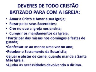 DEVERES DE TODO CRISTÃO
BATIZADO PARA COM A IGREJA:
• Amar a Cristo e Amar a sua Igreja;
• Rezar pelos seus Sacerdotes;
• Crer no que a Igreja nos ensina;
• Cumprir os mandamentos da Igreja;
• Participar das missas nos domingos e festas de
guarda;
•Confessar-se ao menos uma vez no ano;
•Receber o Sacramento da Eucaristia;
•Jejuar e abster de carne, quando manda a Santa
Mãe Igreja;
•Ajudar as necessidades devolvendo o dízimo.
 
