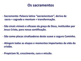 Os sacramentos
- Sacramento: Palavra latina “sacramentum”, deriva de
sacra = sagrado e mentum = transformação.
- São sinais visíveis e eficazes da graça de Deus, instituídos por
Jesus Cristo, para nossa santificação.
- São como placas sinalizadoras deste suave e seguro Caminho.
- Atingem todas as etapas e momentos importantes da vida do
cristão.
- Propiciam fé, crescimento, cura e missão.
 