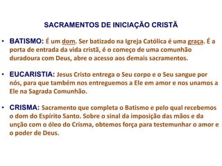 SACRAMENTOS DE INICIAÇÃO CRISTÃ
• BATISMO: É um dom. Ser batizado na Igreja Católica é uma graça. É a
porta de entrada da vida cristã, é o começo de uma comunhão
duradoura com Deus, abre o acesso aos demais sacramentos.
• EUCARISTIA: Jesus Cristo entrega o Seu corpo e o Seu sangue por
nós, para que também nos entreguemos a Ele em amor e nos unamos a
Ele na Sagrada Comunhão.
• CRISMA: Sacramento que completa o Batismo e pelo qual recebemos
o dom do Espírito Santo. Sobre o sinal da imposição das mãos e da
unção com o óleo do Crisma, obtemos força para testemunhar o amor e
o poder de Deus.
 