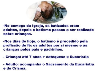-No começo da Igreja, os batizados eram
adultos, depois o batismo passou a ser realizado
sobre crianças.
-Nos dias de hoje, o batismo é precedido pela
profissão de fé: os adultos por si mesmo e as
crianças pelos pais e padrinhos.
- Criança: até 7 anos > catequese x Eucaristia
- Adulto: acompanha o Sacramento da Eucaristia
e do Crisma.
 