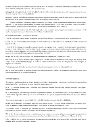 La imposición de las manos se debe hacer por contacto físico de éstas con la cabeza del ordenando, aunque basta el contacto 
moral obtenido extendiendo las manos sobre los ordenandos. 
La Sagrada Escritura (Hech 6, 6; 1Tim 4, 4; 5, 22; 2Tim 1, 6) y la Tradición divina sólo conocen la imposición de manos como 
elemento material del sacramento del Orden. 
La fórmula ritual del diaconado, presbiterado y episcopado consiste únicamente en las palabras que declaran la significación de 
la imposición de las manos (Constitución Apostólica Sacramentum Ordinis, Pío XII). 
"¿De qué aprovechan los métodos, de qué aprovechan los caminos cuando los hombres no tienen ánimo ni fuerzas para 
seguirlos? Lo que necesito son sacerdotes pacientes llenos de amor a Dios y a las almas, dispuestos al sacrificio hasta la 
inmolación de sí mismos. Santos sacerdotes es lo que necesita nuestro tiempo" (Papa San Pío X). 
Así Cristo, Sumo y Eterno Sacerdote (Cfr. Hb 5, 1 y 5-6; 9, 11-15), hace a los Apóstoles participantes de su sacerdocio, a fin de 
que le sirvan de ministros para llevar a las almas el fruto de la Redención. 
Así los sacerdotes llegan a ser ministros de Cristo: 
· I Cor 4, 1: Por tanto, que nos tengan los hombres por servidores de Cristo y administradores de los misterios de Dios. 
II Cor 3, 6: el cual nos capacitó para ser ministros de una nueva Alianza, no de la letra, sino del Espíritu. Pues la letra mata más el 
Espíritu da vida. 
· II Cor 5, 18-20: Y todo proviene de Dios, que nos reconcilió consigo por Cristo y nos confió el ministerio de la reconciliación. 
Porque en Cristo estaba Dios reconciliando al mundo consigo, no tomando en cuenta las transgresiones de los hombres, sino 
poniendo en nosotros la palabra de la reconciliación. Somos, pues, embajadores de Cristo, como si Dios exhortara por medio de 
nosotros. En nombre de Cristo os suplicamos: ¡reconciliaos con Dios! 
NOTESE que, al dar la vida a las almas, son realmente padres. No hay paternida d comparable a esta. 
I Cor 4, 14-15: No os escribo estas cosas para avergonzaros, sino más bien para amonestaros como a hijos míos queridos. Pues 
aunque hayáis tenido 10.000 pedagogos en Cristo, no habéis tenido muchos padres. He sido yo quien, por el Evan gelio, os 
engendré en Cristo Jesús. 
Participan, pues, de Cristo Cabeza, infundiendo la vida sobrenatural, como ministros, al Cuerpo Místico. 
Esto es, participan también de la condición de Cristo Esposo de la Iglesia que hace fecunda a su Esposa dándole hi jos; por lo 
mismo resulta absurdo un sacerdocio femenino. 
CONVIENE RECORDAR: 
Cristo elige a los Doce, es decir, al Colegio Apostólico con Pedro a la cabeza, para estar siempre con El y enviarlos a predi car, 
bautizar y enseñar a vivir de acuerdo con el Evangelio, es decir, gobernar: 
Mc 3, 13-14: Subió al monte y llamó a los que él quiso; y vinieron donde él. Instituyó Doce, para que estuvieran con él, y para 
enviarlos a predicar. 
Mt 28, 19-20: Id, pues, y haced discípulos a todas las gentes bautizándolas en el nombre del Padre y del Hijo y del Espíritu Santo, 
y enseñándoles a guardar todo lo que yo os he mandado. Y he aquí que yo estoy con vosotros todos los días hasta el fin del 
mundo.» 
Asimismo, para consagrar la Eucaristía (Cfr. Mc 14, 22-25). Y perdonar los pecados: (Cfr. Jn 20,21-23). 
NOTESE que los Apóstoles son enviados por Cristo como Este por el Padre. Cristo nos redime; los Apóstoles han de aplicar los 
frutos de la Redención y es para esto que reciben la participación en el Sacerdocio eterno de Cristo. 
De los textos citados se desprende que el Colegio Apostólico recibe potestad sobre el Cuerpo Eucarístico de Cristo y sobre el 
Cuerpo Místico de Cristo; potestad que es para edifi cación del Cuerpo Místico: 
Ef 4, 11-12: El mismo «dio» a unos el ser apóstoles; a otros, profetas; a otros, evangelizadores; a otros, pastores y maestros, 
para el recto ordenamiento de los santos en orden a las funciones del ministerio, para edificación d el Cuerpo de Cristo. 
II Cor 13, 10: Por eso os escribo esto ausente, para que, presente, no tenga que obrar con severidad conforme al poder que me 
otorgó el Señor para edificar y no para destruir. 
 
