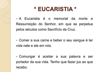* EUCARISTIA *
 A Eucaristia é o memorial da morte e
Ressurreição do Senhor, em que se perpetua
pelos séculos como Sacrifício da Cruz.
 Comer a sua carne e beber o seu sangue é ter
vida nele e ele em nós.
 Comungar é aceitar a sua palavra e ser
portador da sua vida. Tenho que fazer jus ao que
recebo.
 