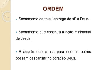 ORDEM
 Sacramento da total “entrega de si” a Deus.
 Sacramento que continua a ação ministerial
de Jesus.
 É aquele que cansa para que os outros
possam descansar no coração Deus.
 