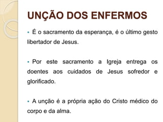UNÇÃO DOS ENFERMOS
 É o sacramento da esperança, é o último gesto
libertador de Jesus.
 Por este sacramento a Igreja entrega os
doentes aos cuidados de Jesus sofredor e
glorificado.
 A unção é a própria ação do Cristo médico do
corpo e da alma.
 