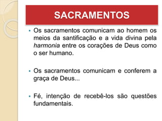 SACRAMENTOS
 Os sacramentos comunicam ao homem os
meios da santificação e a vida divina pela
harmonia entre os corações de Deus como
o ser humano.
 Os sacramentos comunicam e conferem a
graça de Deus...
 Fé, intenção de recebê-los são questões
fundamentais.
 