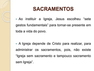 SACRAMENTOS
 Ao instituir a Igreja, Jesus escolheu “sete
gestos fundamentais” para tornar-se presente em
toda a vida do povo.
 A Igreja depende de Cristo para realizar, para
administrar os sacramentos, pois, não existe
“Igreja sem sacramento e tampouco sacramento
sem Igreja”.
 