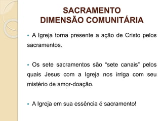 SACRAMENTO
DIMENSÃO COMUNITÁRIA
 A Igreja torna presente a ação de Cristo pelos
sacramentos.
 Os sete sacramentos são “sete canais” pelos
quais Jesus com a Igreja nos irriga com seu
mistério de amor-doação.
 A Igreja em sua essência é sacramento!
 