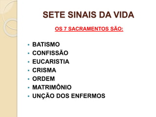 SETE SINAIS DA VIDA
OS 7 SACRAMENTOS SÃO:
 BATISMO
 CONFISSÃO
 EUCARISTIA
 CRISMA
 ORDEM
 MATRIMÔNIO
 UNÇÃO DOS ENFERMOS
 