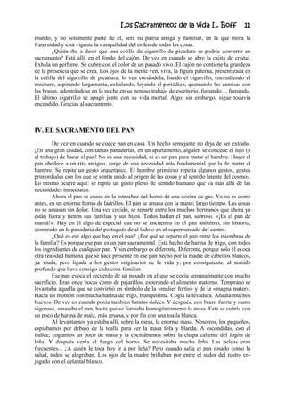 Los Sacramentos de la vida L. Boff 11
mundo, y no solamente parte de él, será su patria amiga y familiar, en la que mora la
fraternidad y está vigente la tranquilidad del orden de todas las cosas.
¿Quién iba a decir que una colilla de cigarrillo de picadura se podría convertir en
sacramento? Está allí, en el fondo del cajón. De vez en cuando se abre la cajita de cristal.
Exhala un perfume. Se cubre con el color de un pasado vivo. El cajón no contiene la grandeza
de la presencia que se crea. Los ojos de la mente ven, viva, la figura paterna, presentizada en
la colilla del cigarrillo de picadura; lo ven cortándola, liando el cigarrillo, encendiendo el
mechero, aspirando largamente, exhalando, leyendo el periódico, quemando las camisas con
las brasas, adentrándose en la noche en su penoso trabajo de escritorio, fumando..., fumando.
El último cigarrillo se apagó junto con su vida mortal. Algo, sin embargo, sigue todavía
encendido. Gracias al sacramento.
IV. EL SACRAMENTO DEL PAN
De vez en cuando se cuece pan en casa. Un hecho semejante no deja de ser extraño.
¡En una gran ciudad, con tantas panaderías, en un apartamento, alguien se concede el lujo (o
el trabajo) de hacer el pan! No es una necesidad, ni es un pan para matar el hambre. Hacer el
pan obedece a un rito antiguo, surge de una necesidad más fundamental que la de matar el
hambre. Se repite un gesto arquetípico. El hombre primitivo repetía algunos gestos, gestos
primordiales con los que se sentía unido al origen de las cosas y al sentido latente del cosmos.
Lo mismo ocurre aquí: se repite un gesto pleno de sentido humano que va más allá de las
necesidades inmediatas.
Ahora el pan se cuece en la estrechez del horno de una cocina de gas. Ya no es como
antes, en un enorme horno de ladrillos. El pan se amasa con la mano; largo tiempo. Las cosas
no se amasan sin dolor. Una vez cocido, se reparte entre los muchos hermanos que ahora ya
están fuera y tienen sus familias y sus hijos. Todos hallan el pan, sabroso. «¡Es el pan de
mamá!». Hay en él algo de especial que no se encuentra en el pan anónimo, sin historia,
comprado en la panadería del portugués de al lado o en el supermercado del centro.
¿Qué es ese algo que hay en el pan? ¿Por qué se reparte el pan entre los miembros de
la familia? Es porque ese pan es un pan sacramental. Está hecho de harina de trigo, con todos
los ingredientes de cualquier pan. Y sin embargo es diferente. Diferente, porque sólo él evoca
otra realidad humana que se hace presente en ese pan hecho por la madre de cabellos blancos,
ya viuda, pero ligada a los gestos originarios de la vida y, por consiguiente, al sentido
profundo que lleva consigo cada cosa familiar.
Ese pan evoca el recuerdo de un pasado en el que se cocía semanalmente con mucho
sacrificio. Eran once bocas como de pajarillos, esperando el alimento materno. Temprano se
levantaba aquella que se convirtió en símbolo de la «mulier fortis» y de la «magna mater».
Hacía un montón con mucha harina de trigo, blanquísima. Cogía la levadura. Añadía muchos
huevos. De vez en cuando ponía también batatas dulces. Y después, con brazo fuerte y mano
vigorosa, amasaba el pan, hasta que se formaba homogéneamente la masa. Esta se cubría con
un poco de harina de maíz, más gruesa, y por fin con una toalla blanca.
Al levantarnos ya estaba allí, sobre la mesa, la enorme masa. Nosotros, los pequeños,
espiábamos por debajo de la toalla para ver la masa fofa y blanda. A escondidas, con el
índice, cogíamos un poco de masa y la cocinábamos sobre la chapa caliente del fogón de
leña. Y después venía el fuego del horno. Se necesitaba mucha leña. Las peleas eran
frecuentes... ¿A quién le toca hoy ir a por leña? Pero cuando salía el pan rosado como la
salud, todos se alegraban. Los ojos de la madre brillaban por entre el sudor del rostro en-
jugado con el delantal blanco.
 