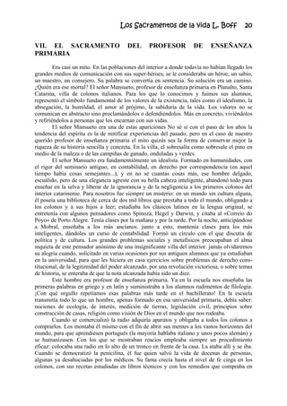 Los Sacramentos de la vida L. Boff 20
VII. EL SACRAMENTO DEL PROFESOR DE ENSEÑANZA
PRIMARIA
Era casi un mito. En las poblaciones del interior a donde todavía no habían llegado los
grandes medios de comunicación con sus super-héroes, se le consideraba un héroe, un sabio,
un maestro, un consejero. Su palabra se convertía en sentencia. Su solución era un camino.
¿Quién era ese mortal? El señor Mansueto, profesor de enseñanza primaria en Planalto, Santa
Catarina, villa de colonos italianos. Para los que lo conocimos y fuimos sus alumnos,
representó el símbolo fundamental de los valores de la existencia, tales como el idealismo, la
abnegación, la humildad, el amor al prójimo, la sabiduría de la vida. Los valores no se
comunican en abstracto sino proclamándolos o defendiéndolos. Más en concreto, viviéndolos
y refiriéndolos a personas que los encarnan con sus vidas.
El señor Mansueto era una de estas apariciones No sé si con el paso de los años la
tendencia del espíritu es la de mitificar experiencias del pasado; pero en el caso de nuestro
querido profesor de enseñanza primaria el mito quizás sea la forma de conservar mejor la
riqueza de su historia sencilla y concreta. En la villa, el sobresalía como sobresale el pino en
medio de la maleza o de las campiñas de ganado, onduladas y verdes.
El señor Mansueto era fundamentalmente un idealista. Formado en humanidades, con
el rigor del seminario antiguo, en contabilidad, en derecho por correspondencia (en aquel
tiempo había cosas semejantes...), y en no sé cuantas cosas más, ese hombre delgado,
escuálido, pero de una elegancia agreste con su bella cabeza inteligente, abandonó todo para
enseñar en la selva y liberar de la ignorancia y de la negligencia a los primeros colonos del
interior catarinense. Para nosotros fue siempre un misterio: en un mundo sin cultura alguna,
él poseía una biblioteca de cerca de dos mil libros que prestaba a todo el mundo, obligando a
los colonos y a sus hijos a leer; estudiaba los clásicos latinos en la lengua original, se
entretenía con algunos pensadores como Spinoza, Hegel y Darwin, y citaba al «Correio do
Poyo» de Porto Alegre. Tenía clases por la mañana y por la tarde. Por la noche, anticipándose
a Mobral, enseñaba a los más ancianos. junto a esto, mantenía clases para los más
inteligentes, dándoles un curso de contabilidad. Formó un círculo con el que discutía de
política y de cultura. Los grandes problemas sociales y metafísicos preocupaban el alma
inquieta de este pensador anónimo de una insignificante villa del interior. jamás olvidaremos
su alegría cuando, solicitado en varias ocasiones por sus antiguos alumnos que ya estudiaban
en la universidad, para que les hiciera en casa ejercicios sobre problemas de derecho cons-
titucional, de la legitimidad del poder alcanzado. por una revolución victoriosa, o sobre temas
de historia, se enteraba de que la nota alcanzada había sido un diez.
Este hombre era profesor de enseñanza primaria. Ya en la escuela nos enseñaba las
primeras palabras en griego y en latín y suministraba a los alumnos rudimentos de filología.
¡Con qué orgullo repetíamos esas palabras más tarde en el bachillerato! En la escuela
transmitía todo lo que un hombre, apenas formado en esa universidad primaria, debía saber:
nociones de ecología, de interés, medición de tierras, legislación civil, principios sobre
construcción de casas, religión como visión de Dios en el mundo que nos rodeaba.
Cuando se comercializó la radio adquiría aparatos y obligaba a todos los colonos a
comprarlos. Los montaba él mismo con el fin de abrir sus mentes a los vastos horizontes del
mundo, para que aprendiesen portugués (la mayoría hablaba italiano y unos pocos alemán) y
se humanizasen. Con los que se mostraban reacios empleaba siempre un procedimiento
eficaz: colocaba una radio en lo alto de un tronco en frente de la casa. La ataba allí y se iba.
Cuando se democratizó la penicilina, él fue quien salvó la vida de docenas de personas,
algunas ya desahuciadas por los médicos. Su fama crecía hasta el nivel de fe ciega en los
colonos, con sus recetas estudiadas en libros técnicos y con los remedios que compraba en
 
