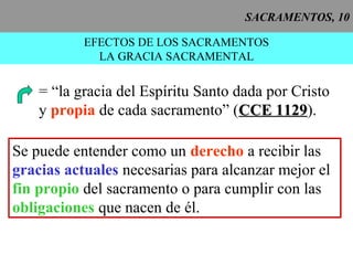 SACRAMENTOS, 10
EFECTOS DE LOS SACRAMENTOS
LA GRACIA SACRAMENTAL
= “la gracia del Espíritu Santo dada por Cristo
y propia de cada sacramento” (CCE 1129CCE 1129).
Se puede entender como un derecho a recibir las
gracias actuales necesarias para alcanzar mejor el
fin propio del sacramento o para cumplir con las
obligaciones que nacen de él.
 