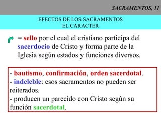 SACRAMENTOS, 11
EFECTOS DE LOS SACRAMENTOS
EL CARACTER
= sello por el cual el cristiano participa del
sacerdocio de Cristo y forma parte de la
Iglesia según estados y funciones diversos.
- bautismo, confirmación, orden sacerdotal.
- indeleble: esos sacramentos no pueden ser
reiterados.
- producen un parecido con Cristo según su
función sacerdotal.
 