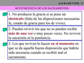 SACRAMENTOS, 13
REVIVISCENCIA DE LOS SACRAMENTOS
1. No producen la gracia si se pone un
obstáculo (falta de las disposiciones necesarias:
fe, estado de gracia para los de vivos).
2. Pueden revivir los que no se pueden recibir
más de una vez o muy pocas veces. No reviven
la eucaristía ni la penitencia.
3. Los que reviven lo hacen en el momento en
que se da aquella buena disposición que habría
sido necesaria cuando se recibió mal el
sacramento.
 