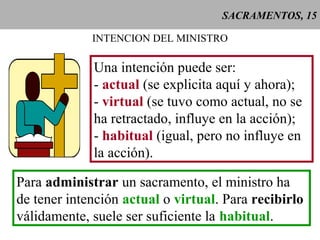 SACRAMENTOS, 15
INTENCION DEL MINISTRO
Una intención puede ser:
- actual (se explicita aquí y ahora);
- virtual (se tuvo como actual, no se
ha retractado, influye en la acción);
- habitual (igual, pero no influye en
la acción).
Para administrar un sacramento, el ministro ha
de tener intención actual o virtual. Para recibirlo
válidamente, suele ser suficiente la habitual.
 