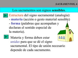 SACRAMENTOS, 6
Los sacramentos son signos sensibles.
Estructura del signo sacramental (analogía):
- materia (acción o gesto material sensible)
- forma (palabras que acompañan y
declaran el sentido especial de
la materia).
Materia y forma deben estar
unidas para que se dé el signo
sacramental. El tipo de unión necesario
depende de cada sacramento.
 