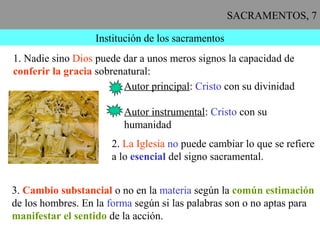 SACRAMENTOS, 7
Institución de los sacramentos
1. Nadie sino Dios puede dar a unos meros signos la capacidad de
conferir la gracia sobrenatural:
Autor principal: Cristo con su divinidad
Autor instrumental: Cristo con su
humanidad
2. La Iglesia no puede cambiar lo que se refiere
a lo esencial del signo sacramental.
3. Cambio substancial o no en la materia según la común estimación
de los hombres. En la forma según si las palabras son o no aptas para
manifestar el sentido de la acción.
 