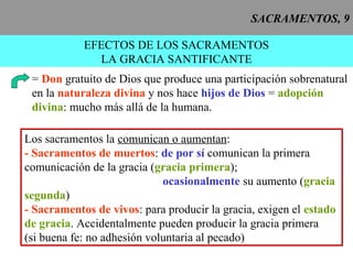 SACRAMENTOS, 9
EFECTOS DE LOS SACRAMENTOS
LA GRACIA SANTIFICANTE
= Don gratuito de Dios que produce una participación sobrenatural
en la naturaleza divina y nos hace hijos de Dios = adopción
divina: mucho más allá de la humana.
Los sacramentos la comunican o aumentan:
- Sacramentos de muertos: de por sí comunican la primera
comunicación de la gracia (gracia primera);
ocasionalmente su aumento (gracia
segunda)
- Sacramentos de vivos: para producir la gracia, exigen el estado
de gracia. Accidentalmente pueden producir la gracia primera
(si buena fe: no adhesión voluntaria al pecado)
 