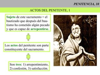 PENITENCIA, 10
ACTOS DEL PENITENTE, 1
Sujeto de este sacramento = el
bautizado que después del bau-
tismo ha cometido algún pecado
y que es capaz de arrepentirse.
Los actos del penitente son parte
constituyente del sacramento.
Son tres: 1) arrepentimiento,
2) confesión, 3) satisfacción.
 