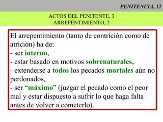 PENITENCIA, 12
ACTOS DEL PENITENTE, 3
ARREPENTIMIENTO, 2
El arrepentimiento (tanto de contrición como de
atrición) ha de:
- ser interno,
- estar basado en motivos sobrenaturales,
- extenderse a todos los pecados mortales aún no
perdonados,
- ser “máximo” (juzgar el pecado como el peor
mal y estar dispuesto a sufrir lo que haga falta
antes de volver a cometerlo).
 