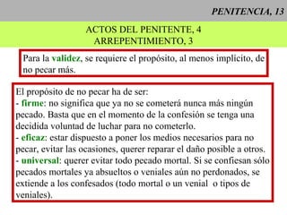 PENITENCIA, 13
ACTOS DEL PENITENTE, 4
ARREPENTIMIENTO, 3
Para la validez, se requiere el propósito, al menos implícito, de
no pecar más.
El propósito de no pecar ha de ser:
- firme: no significa que ya no se cometerá nunca más ningún
pecado. Basta que en el momento de la confesión se tenga una
decidida voluntad de luchar para no cometerlo.
- eficaz: estar dispuesto a poner los medios necesarios para no
pecar, evitar las ocasiones, querer reparar el daño posible a otros.
- universal: querer evitar todo pecado mortal. Si se confiesan sólo
pecados mortales ya absueltos o veniales aún no perdonados, se
extiende a los confesados (todo mortal o un venial o tipos de
veniales).
 