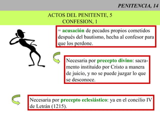 PENITENCIA, 14
ACTOS DEL PENITENTE, 5
CONFESION, 1
= acusación de pecados propios cometidos
después del bautismo, hecha al confesor para
que los perdone.
Necesaria por precepto divino: sacra-
mento instituido por Cristo a manera
de juicio, y no se puede juzgar lo que
se desconoce.
Necesaria por precepto eclesiástico: ya en el concilio IV
de Letrán (1215).
 