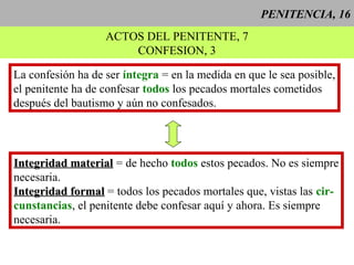 PENITENCIA, 16
ACTOS DEL PENITENTE, 7
CONFESION, 3
La confesión ha de ser íntegra = en la medida en que le sea posible,
el penitente ha de confesar todos los pecados mortales cometidos
después del bautismo y aún no confesados.
Integridad materialIntegridad material = de hecho todos estos pecados. No es siempre
necesaria.
Integridad formalIntegridad formal = todos los pecados mortales que, vistas las cir-
cunstancias, el penitente debe confesar aquí y ahora. Es siempre
necesaria.
 