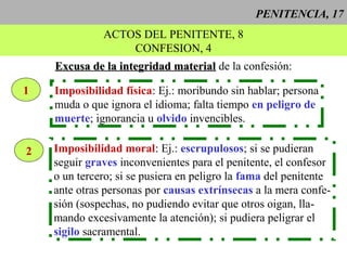 PENITENCIA, 17
ACTOS DEL PENITENTE, 8
CONFESION, 4
Excusa de la integridad materialExcusa de la integridad material de la confesión:
1 Imposibilidad física: Ej.: moribundo sin hablar; persona
muda o que ignora el idioma; falta tiempo en peligro de
muerte; ignorancia u olvido invencibles.
2 Imposibilidad moral: Ej.: escrupulosos; si se pudieran
seguir graves inconvenientes para el penitente, el confesor
o un tercero; si se pusiera en peligro la fama del penitente
ante otras personas por causas extrínsecas a la mera confe-
sión (sospechas, no pudiendo evitar que otros oigan, lla-
mando excesivamente la atención); si pudiera peligrar el
sigilo sacramental.
 