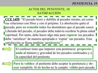 PENITENCIA, 19
ACTOS DEL PENITENTE, 10
SATISFACCION
CCE 1459CCE 1459: “El pecado hiere y debilita al pecador mismo, así como
sus relaciones con Dios y con el prójimo. La absolución quita el
pecado, pero no remedia todos los desórdenes que el pecado causó.
Liberado del pecado, el pecador debe todavía recobrar la plena salud
espiritual. Por tanto, debe hacer algo más para reparar sus pecados:
debe ‘satisfacer’ de manera apropiada o ‘expiar’ sus pecados. Esta
satisfacción se llama también ‘penitencia’”.
El confesor tiene que imponer esta penitencia: proporcio-
nada al número y gravedad de los pecados confesados y a
la capacidad del penitente.
Para la validez: el penitente debe aceptar la penitencia y de-
sear cumplirla. Si de hecho no la cumple: válido pero pecado.
 
