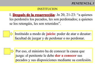 PENITENCIA, 3
INSTITUCION
I. Después de la resurrecciónDespués de la resurrección: Jn 20, 21-23: “a quienes
les perdonéis los pecados, les son perdonados; a quienes
se los retengáis, les son retenidos”.
Instituido a modo de juicio: poder de atar o desatar:
facultad de juzgar y de perdonar o no perdonar.
Por eso, el ministro ha de conocer la causa que
juzga: el penitente le debe dar a conocer sus
pecados y sus disposiciones mediante su confesión.
 
