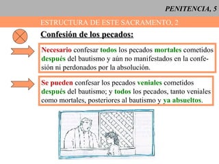 PENITENCIA, 5
ESTRUCTURA DE ESTE SACRAMENTO, 2
Confesión de los pecados:Confesión de los pecados:
Necesario confesar todos los pecados mortales cometidos
después del bautismo y aún no manifestados en la confe-
sión ni perdonados por la absolución.
Se pueden confesar los pecados veniales cometidos
después del bautismo; y todos los pecados, tanto veniales
como mortales, posteriores al bautismo y ya absueltos.
 