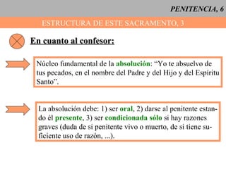 PENITENCIA, 6
ESTRUCTURA DE ESTE SACRAMENTO, 3
En cuanto al confesor:En cuanto al confesor:
Núcleo fundamental de la absolución: “Yo te absuelvo de
tus pecados, en el nombre del Padre y del Hijo y del Espíritu
Santo”.
La absolución debe: 1) ser oral, 2) darse al penitente estan-
do él presente, 3) ser condicionada sólo si hay razones
graves (duda de si penitente vivo o muerto, de si tiene su-
ficiente uso de razón, ...).
 