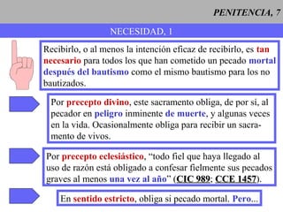 PENITENCIA, 7
NECESIDAD, 1
Recibirlo, o al menos la intención eficaz de recibirlo, es tan
necesario para todos los que han cometido un pecado mortal
después del bautismo como el mismo bautismo para los no
bautizados.
Por precepto divino, este sacramento obliga, de por sí, al
pecador en peligro inminente de muerte, y algunas veces
en la vida. Ocasionalmente obliga para recibir un sacra-
mento de vivos.
Por precepto eclesiástico, “todo fiel que haya llegado al
uso de razón está obligado a confesar fielmente sus pecados
graves al menos una vez al año” (CIC 989CIC 989; CCE 1457CCE 1457).
En sentido estricto, obliga si pecado mortal. Pero...
 