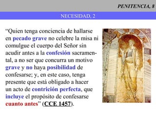 PENITENCIA, 8
NECESIDAD, 2
“Quien tenga conciencia de hallarse
en pecado grave no celebre la misa ni
comulgue el cuerpo del Señor sin
acudir antes a la confesión sacramen-
tal, a no ser que concurra un motivo
grave y no haya posibilidad de
confesarse; y, en este caso, tenga
presente que está obligado a hacer
un acto de contrición perfecta, que
incluye el propósito de confesarse
cuanto antes” (CCE 1457CCE 1457).
 